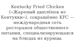  Kentucky Fried Chicken («Жареный цыплёнок из Кентукки»), сокращённо KFC — международная сеть ресторанов общественного питания, специализирующаяся на блюдах из курицы.